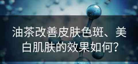 油茶改善皮肤色斑、美白肌肤的效果如何？